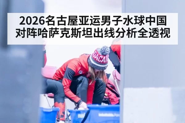 2026名古屋亚运男子水球中国对阵哈萨克斯坦出线分析全透视