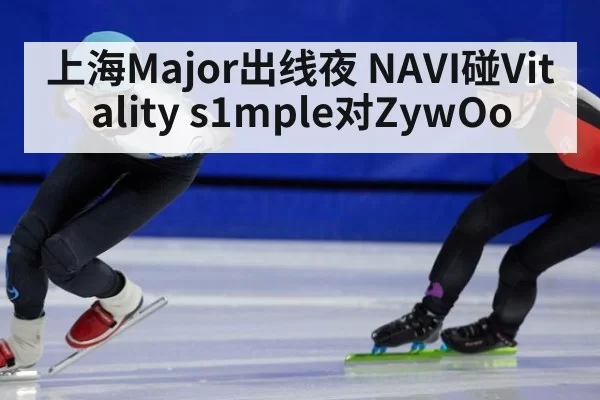 上海Major出线夜 NAVI碰Vitality s1mple对ZywOo